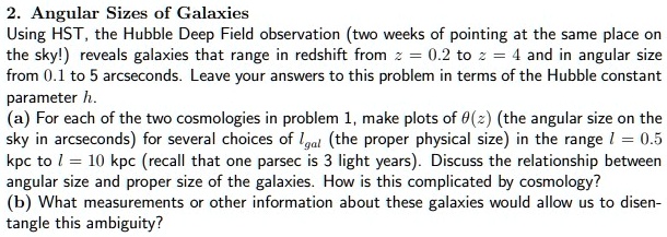 2. Angular Sizes of Galaxies
Using HST, the Hubble Deep Field observation (two weeks of pointing at the same place on
the sky!) reveals galaxies that range in redshift from z = 0.2 to z = 4 and in angular size
from 0.1 to 5 arcseconds. Leave your answers to this problem in terms of the Hubble constant
parameter h.
(a) For each of the two cosmologies in problem 1, make plots of θ(z) (the angular size on the
sky in arcseconds) for several choices of lgal (the proper physical size) in the range l = 0.5
kpc to l = 10 kpc (recall that one parsec is 3 light years). Discuss the relationship between
angular size and proper size of the galaxies. How is this complicated by cosmology?
(b) What measurements or other information about these galaxies would allow us to disentangle this ambiguity?