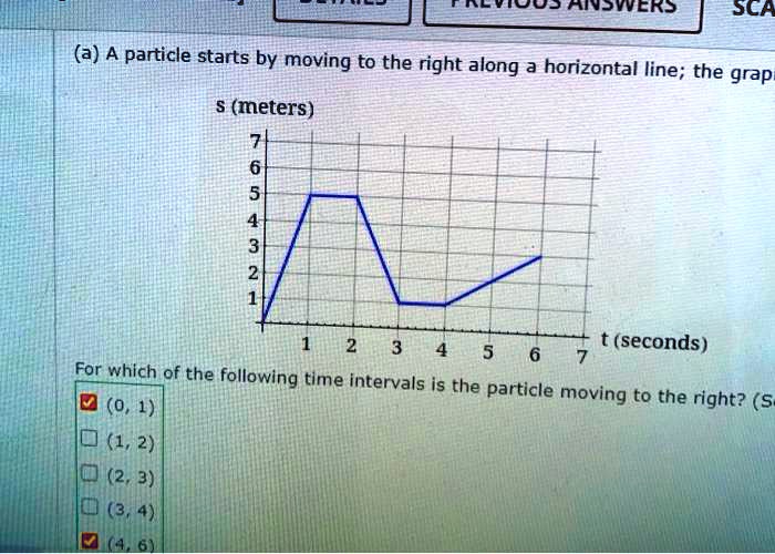 (a) A particle starts by moving to the right along a horizontal line; the graph
s (meters)
t (seconds)
For which of the following time intervals is the particle moving to the right?
(0, 1)
(1, 2)
(2, 3)
(3, 4)
(4, 6)