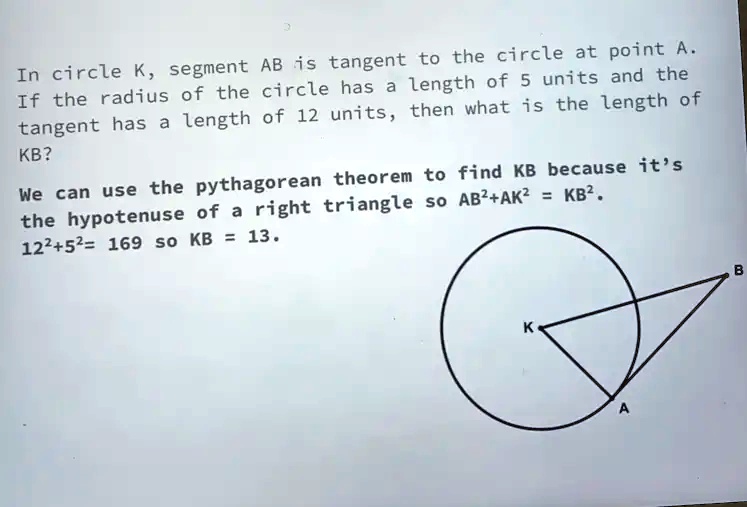 In circle K, segment AB is tangent to the circle at point A.
If the radius of the circle has a length of 5 units and the
tangent has a length of 12 units, then what is the length of
KB?
We can use the pythagorean theorem to find KB because it's
the hypotenuse of a right triangle so AB² + AK² = KB².
12² + 5² = 169 so KB = 13.