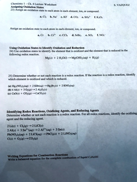 Chemistry 1 – Ch. 4 Lecture Worksheet
Assigning Oxidation States
23) Assign an oxidation state to each atom in each element, ion, or compound.
a. Cl2 b. Na+ c. KF d. CO2 e. SO42- f. K2O2

Assign an oxidation state to each atom in each element, ion, or compound.
a. Cr b. Cr3+ c. CCl4 d. SrBr2 e. SO3 f. NO3-

Using Oxidation States to Identify Oxidation and Reduction
24) Use oxidation states to identify the element that is oxidized and the element that is reduced in the
following redox reaction.
Mg(s) + 2 H2O(l) ? Mg(OH)2(aq) + H2(g)

25) Determine whether or not each reaction is a redox reaction. If the reaction is a redox reaction, identify
which element is oxidized and which is reduced.
(a) Hg2(NO3)2(aq) + 2 KBr(aq) ? Hg2Br2(s) + 2 KNO3(aq)
(b) 4 Al(s) + 3 O2(g) ? 2 Al2O3(s)
(c) CaO(s) + CO2(g) ? CaCO3(s)

Identifying Redox Reactions, Oxidizing Agents, and Reducing Agents
Determine whether or not each reaction is a redox reaction. For all redox reactions, identify the oxidizing
agent and the reducing agent.
2 Li(s) + Cl2(g) ? 2 LiCl(s)
2 Al(s) + 3 Sn2+(aq) ? 2 Al3+(aq) + 3 Sn(s)
Pb(NO3)2(aq) + 2 LiCl(aq) ? PbCl2(s) + 2 LiNO3(aq)
C(s) + O2(g) ? CO2(g)

Writing Equations for Combustion Reactions
Write a balanced equation for the complete combustion of liquid C2H5SH