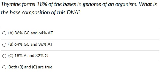 Thymine forms 18% of the bases in genome of an organism. What is the base composition of this DNA?
(A) 36% GC and 64% AT
(B) 64% GC and 36% AT
(C) 18% A and 32% G
Both (B) and (C) are true