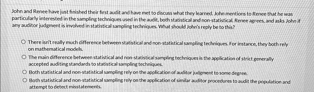 John and Renee have just finished their first audit and have met to discuss what they learned. John mentions to Renee that he was
particularly interested in the sampling techniques used in the audit, both statistical and non-statistical. Renee agrees, and asks John if
any auditor judgment is involved in statistical sampling techniques. What should John's reply be to this?
There isn't really much difference between statistical and non-statistical sampling techniques. For instance, they both rely
on mathematical models.
The main difference between statistical and non-statistical sampling techniques is the application of strict generally
accepted auditing standards to statistical sampling techniques.
Both statistical and non-statistical sampling rely on the application of auditor judgment to some degree.
Both statistical and non-statistical sampling rely on the application of similar auditor procedures to audit the population and
attempt to detect misstatements.