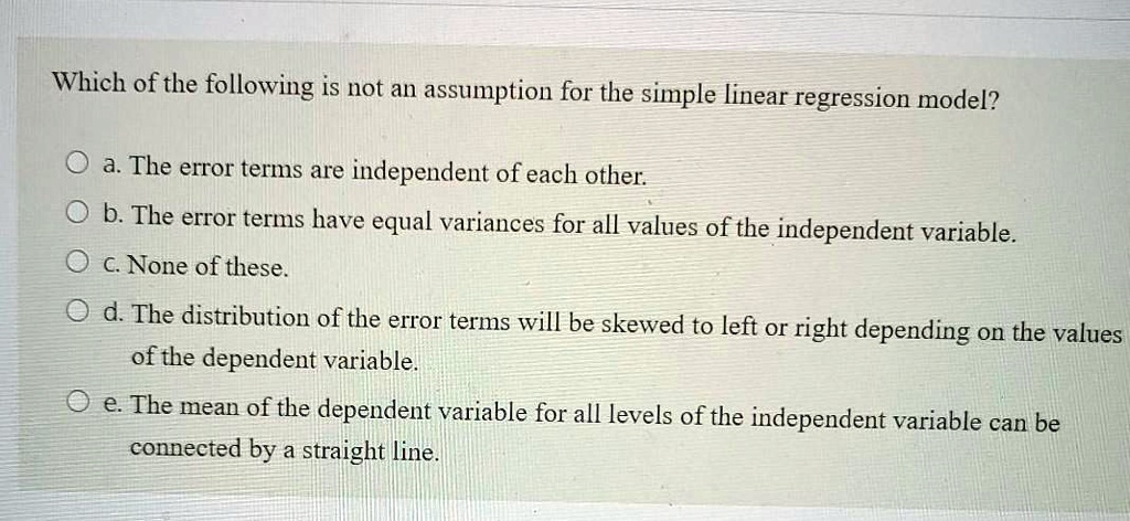 Which of the following is not an assumption for the simple linear regression model?

a. The error terms are independent of each other.
b. The error terms have equal variances for all values of the independent variable.
c. None of these.
d. The distribution of the error terms will be skewed to left or right depending on the values of the dependent variable.
e. The mean of the dependent variable for all levels of the independent variable can be connected by a straight line.