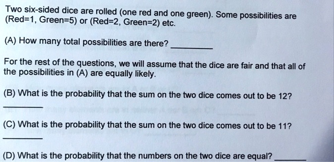 Two six-sided dice are rolled (one red and one green). Some possibilities are (Red=1, Green=5) or (Red=2, Green=2) etc.
(A) How many total possibilities are there?

For the rest of the questions, we will assume that the dice are fair and that all of the possibilities in (A) are equally likely.
(B) What is the probability that the sum on the two dice comes out to be 12?

(C) What is the probability that the sum on the two dice comes out to be 11?

(D) What is the probability that the numbers on the two dice are equal?