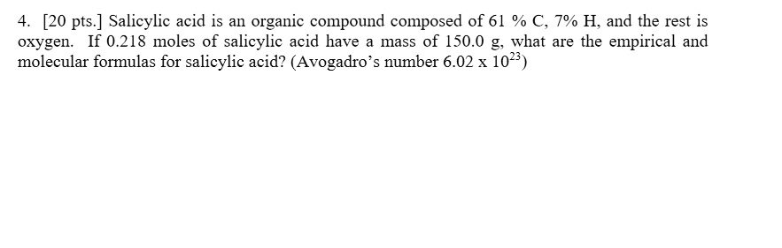 Salicylic acid is an organic compound composed of 61 % C, 7% H, and the rest is oxygen. If 0.218 moles of salicylic acid have a mass of 150.0 g, what are the empirical and molecular formulas for salicylic acid? (Avogadro’s number 6.02 x 10^23)