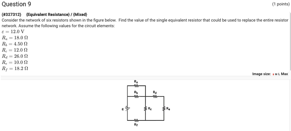 Question 9
(#327312) Equivalent Resistance / Mixed
Consider the network of six resistors shown in the figure below. Find the value of the single equivalent resistor that could be used to replace the entire resistor network. Assume the following values for the circuit elements:
? = 12.0 V
Ra = 18.0 ?
Rb = 4.50 ?
Rc = 12.0 ?
Rd = 26.0 ?
Re = 10.0 ?
Rf = 18.2 ?
