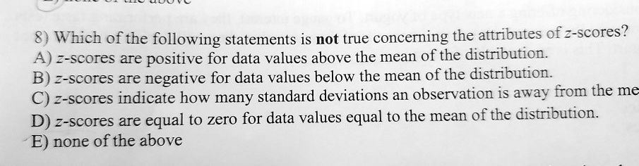 8) Which of the following statements is not true concerning the attributes of z-scores?
A) z-scores are positive for data values above the mean of the distribution.
B) z-scores are negative for data values below the mean of the distribution.
C) z-scores indicate how many standard deviations an observation is away from the mean.
D) z-scores are equal to zero for data values equal to the mean of the distribution.
E) none of the above
