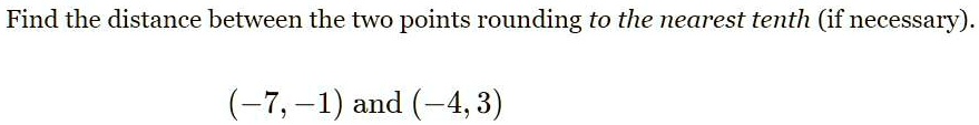 Find the distance between the two points rounding to the nearest tenth (if necessary).
(-7, -1) and (-4, 3)