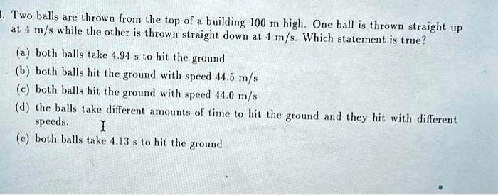 3. Two balls are thrown from the top of a building 100 m high. One ball is thrown straight up at 4 m/s while the other is thrown straight down at 4 m/s. Which statement is true?
(a) both balls take 4.94 s to hit the ground
(b) both balls hit the ground with speed 44.5 m/s
(c) both balls hit the ground with speed 44.0 m/s
(d) the balls take different amounts of time to hit the ground and they hit with different speeds.
(e) both balls take 4.13 s to hit the ground