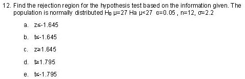 12. Find the rejection region for the hypothesis test based on the information given. The population is normally distributed H? ?=27 Ha ?<27 ?=0.05 , n=12, ?=2.2
a. z?-1.645
b. t?-1.645
c. z?1.645
d. t?1.795
e. t?-1.795