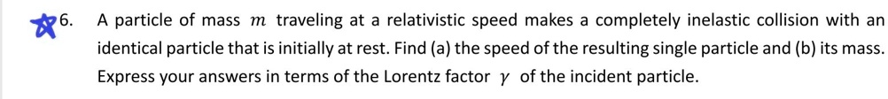 6. A particle of mass m traveling at a relativistic speed makes a completely inelastic collision with an identical particle that is initially at rest. Find (a) the speed of the resulting single particle and (b) its mass. Express your answers in terms of the Lorentz factor ? of the incident particle.