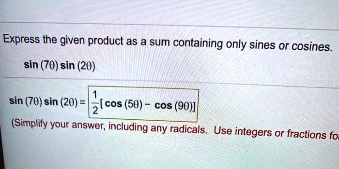 Express the given product as a sum containing only sines or cosines.
sin (7?) sin (2?)
sin (7?) sin (2?) = 1/2 [cos (5?) - cos (9?)]
(Simplify your answer, including any radicals. Use integers or fractions for