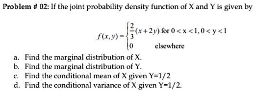 If the joint probability density function of X and Y is given by f(x, y) =  2/3 (x + 2y) for 0 < x < 1, 0 < y < 1; 0 elsewhere a. Find the marginal distribution of X. b. Find the marginal distribution of Y. c. Find the conditional mean of X given Y=1/2 d. Find the conditional variance of X given Y=1/2.