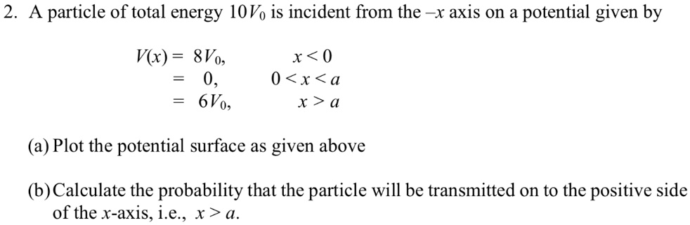 2. A particle of total energy 10V0 is incident from the -x axis on a potential given by
V(x) = 8V0, x < 0
= 0, 0 < x < a
= 6V0, x > a
(a) Plot the potential surface as given above
(b) Calculate the probability that the particle will be transmitted on to the positive side
of the x-axis, i.e., x > a.