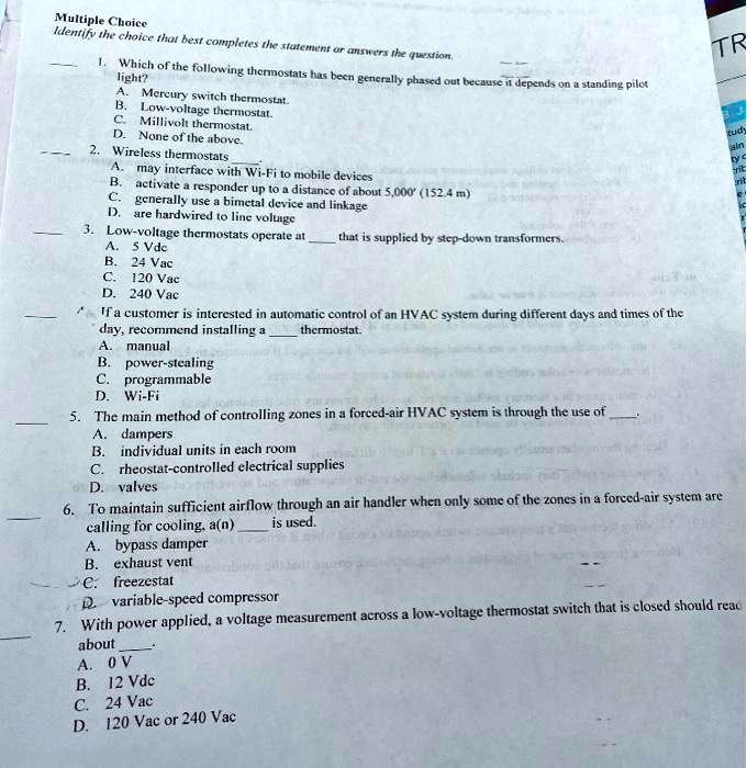 Multiple Choice
Identify the choice that best completes the statement or answers the question.

1. Which of the following thermostats has been generally phased out because it depends on a standing pilot light?
A. Mercury switch thermostat.
B. Low-voltage thermostat.
C. Millivolt thermostat.
D. None of the above.

2. Wireless thermostats
A. may interface with Wi-Fi to mobile devices
B. activate a responder up to a distance of about 5,000' (152.4 m)
C. generally use a bimetal device and linkage
D. are hardwired to line voltage

3. Low-voltage thermostats operate at  that is supplied by step-down transformers.
A. 5 Vdc
B. 24 Vac
C. 120 Vac
D. 240 Vac

4. If a customer is interested in automatic control of an HVAC system during different days and times of the day, recommend installing a  thermostat.
A. manual
B. power-stealing
C. programmable
D. Wi-Fi

5. The main method of controlling zones in a forced-air HVAC system is through the use of 
A. dampers
B. individual units in each room
C. rheostat-controlled electrical supplies
D. valves

6. To maintain sufficient airflow through an air handler when only some of the zones in a forced-air system are calling for cooling, a(n)  is used.
A. bypass damper
B. exhaust vent
C. freezestat
D. variable-speed compressor

7. With power applied, a voltage measurement across a low-voltage thermostat switch that is closed should read about 
A. 0 V
B. 12 Vdc
C. 24 Vac
D. 120 Vac or 240 Vac