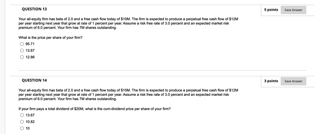 QUESTION 13
Your all-equity firm has beta of 2.0 and a free cash flow today of 10M. The firm is expected to produce a perpetual free cash flow of12M per year starting next year that grow at rate of 1 percent per year. Assume a risk free rate of 3.0 percent and an expected market risk premium of 6.0 percent. Your firm has 7M shares outstanding.

What is the price per share of your firm?
95.71
13.67
12.86

QUESTION 14
Your all-equity firm has beta of 2.0 and a free cash flow today of 10M. The firm is expected to produce a perpetual free cash flow of12M per year starting next year that grow at rate of 1 percent per year. Assume a risk free rate of 3.0 percent and an expected market risk premium of 6.0 percent. Your firm has 7M shares outstanding.

If your firm pays a total dividend of 20M, what is the cum-dividend price per share of your firm?
13.67
10.82
10