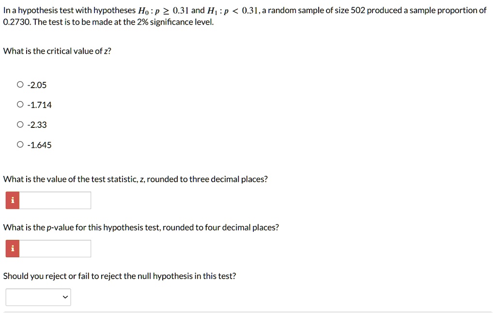 In a hypothesis test with hypotheses H0 : p ? 0.31 and H1 : p < 0.31, a random sample of size 502 produced a sample proportion of 0.2730. The test is to be made at the 2% significance level.
What is the critical value of z?
-2.05
-1.714
-2.33
-1.645
What is the value of the test statistic, z, rounded to three decimal places?
What is the p-value for this hypothesis test, rounded to four decimal places?
Should you reject or fail to reject the null hypothesis in this test?