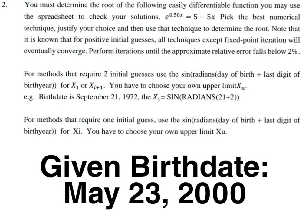 2. You must determine the root of the following easily differentiable function you may use
the spreadsheet to check your solutions, e^0.50x = 5 - 5x Pick the best numerical
technique, justify your choice and then use that technique to determine the root. Note that
it is known that for positive initial guesses, all techniques except fixed-point iteration will
eventually converge. Perform iterations until the approximate relative error falls below 2%.

For methods that require 2 initial guesses use the sin(radians(day of birth + last digit of
birthyear)) for X1 or Xi+1. You have to choose your own upper limit Xu.
e.g. Birthdate is September 21, 1972, the X1 = SIN(RADIANS(21+2))

For methods that require one initial guess, use the sin(radians(day of birth + last digit of
birthyear)) for Xi. You have to choose your own upper limit Xu.

Given Birthdate:
May 23, 2000