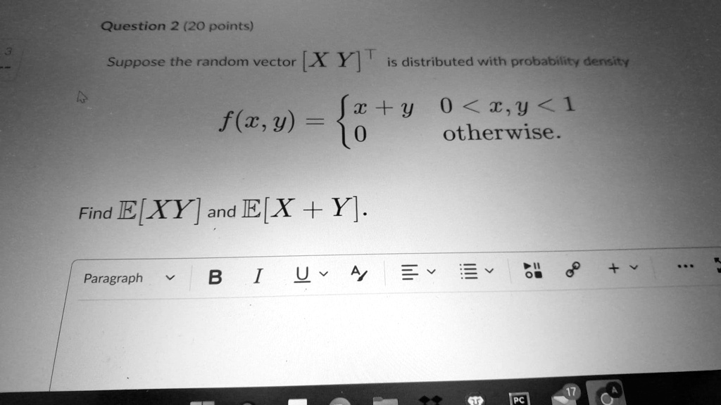 Question 2 (20 points)
Suppose the random vector [XY]^T is distributed with probability density
f(x, y) =  x + y     0 < x, y < 1 
 0    otherwise
Find E[XY] and E[X + Y]. 