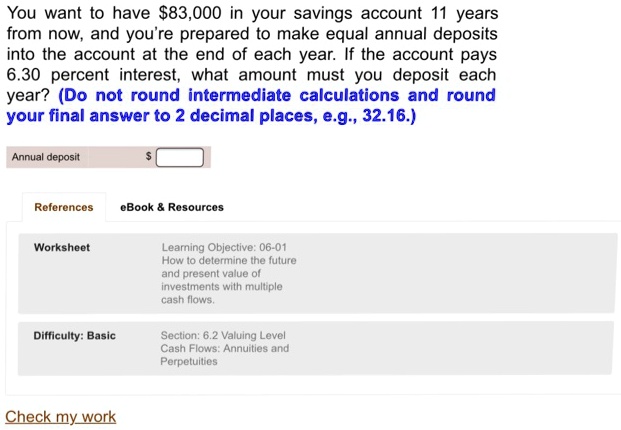 You want to have 83,000 in your savings account 11 years from now, and you're prepared to make equal annual deposits into the account at the end of each year. If the account pays 6.30 percent interest, what amount must you deposit each year? (Do not round intermediate calculations and round your final answer to 2 decimal places, e.g., 32.16.)

Annual deposit
