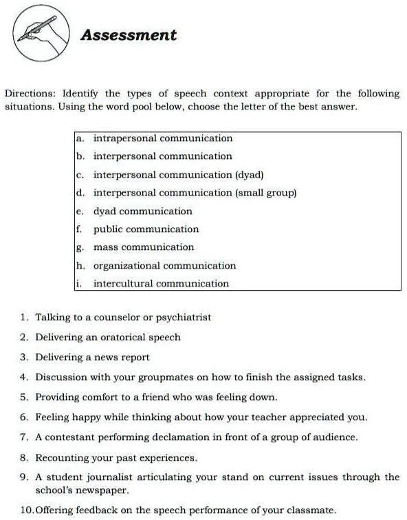 Assessment
Directions: Identify the types of speech context appropriate for the following
situations. Using the word pool below, choose the letter of the best answer.
a. intrapersonal communication
b. interpersonal communication
c. interpersonal communication (dyad)
d. interpersonal communication (small group)
e. dyad communication
f. public communication
g. mass communication
h. organizational communication
i. intercultural communication
1. Talking to a counselor or psychiatrist
2. Delivering an oratorical speech
3. Delivering a news report
4. Discussion with your groupmates on how to finish the assigned tasks.
5. Providing comfort to a friend who was feeling down.
6. Feeling happy while thinking about how your teacher appreciated you.
7. A contestant performing declamation in front of a group of audience.
8. Recounting your past experiences.
9. A student journalist articulating your stand on current issues through the
school's newspaper.
10. Offering feedback on the speech performance of your classmate.