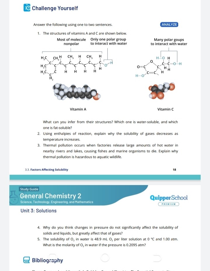 Challenge Yourself

Answer the following using one to two sentences.

ANALYZE
1. The structures of vitamins A and C are shown below.

Most of molecule nonpolar
Only one polar group to interact with water
Vitamin A

Many polar goups to interact with water
Vitamin C

What can you infer from their structures? Which one is water-soluble, and which one is fat-soluble?
2. Using enthalpies of reaction, explain why the solubility of gases decreases as temperature increases.
3. Thermal pollution occurs when factories release large amounts of hot water in nearby rivers and lakes, causing fishes and marine organisms to die. Explain why thermal pollution is hazardous to aquatic wildlife.

General Chemistry 2
Science, Technology, Engineering, and Mathematics
Unit 3: Solutions

4. Why do you think changes in pressure do not significantly affect the solubility of solids and liquids, but greatly affect that of gases?
5. The solubility of O2 in water is 48.9 mL O2 per liter solution at 0 °C and 1.00 atm. What is the molarity of O2 in water if the pressure is 0.2095 atm?

Bibliography
