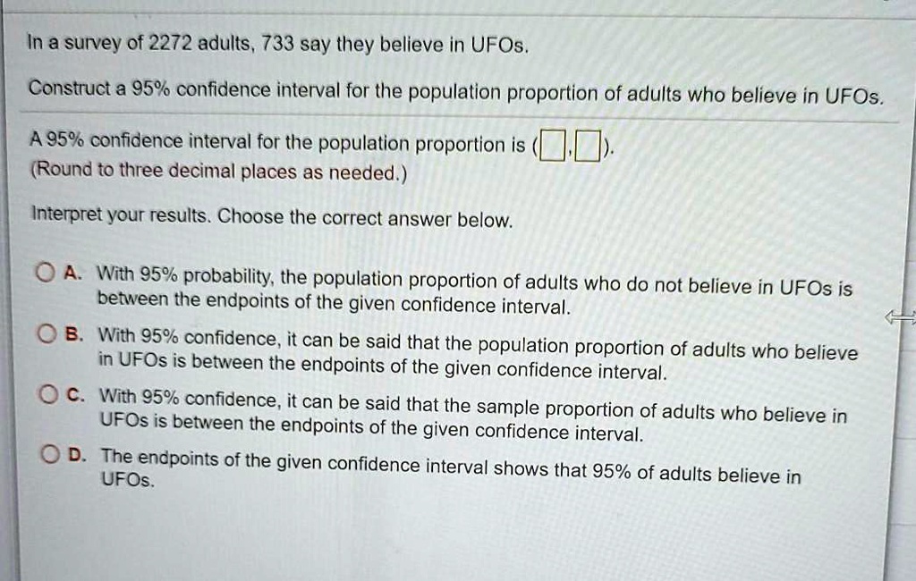 In a survey of 2272 adults, 733 say they believe in UFOs.
Construct a 95% confidence interval for the population proportion of adults who believe in UFOs.
A 95% confidence interval for the population proportion is ( , ).
(Round to three decimal places as needed.)
Interpret your results. Choose the correct answer below.
A. With 95% probability, the population proportion of adults who do not believe in UFOs is between the endpoints of the given confidence interval.
B. With 95% confidence, it can be said that the population proportion of adults who believe in UFOs is between the endpoints of the given confidence interval.
C. With 95% confidence, it can be said that the sample proportion of adults who believe in UFOs is between the endpoints of the given confidence interval.
D. The endpoints of the given confidence interval shows that 95% of adults believe in UFOs.