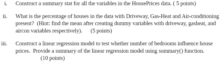 i.
Construct a summary stat for all the variables in the HousePrices data. (5 points)
ii.
What is the percentage of houses in the data with Driveway, Gas-Heat and Air-conditioning
present? (Hint: find the mean after creating dummy variables with driveway, gasheat, and
aircon variables respectively). (5 points)
iii.
Construct a linear regression model to test whether number of bedrooms influence house
prices. Provide a summary of the linear regression model using summary() function.
(10 points)