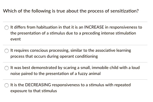 Which of the following is true about the process of sensitization?
It differs from habituation in that it is an INCREASE in responsiveness to the presentation of a stimulus due to a preceding intense stimulation event
It requires conscious processing, similar to the associative learning process that occurs during operant conditioning
It was best demonstrated by scaring a small, immobile child with a loud noise paired to the presentation of a fuzzy animal
It is the DECREASING responsiveness to a stimulus with repeated exposure to that stimulus