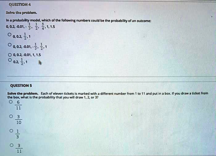 QUESTION 4
Solve the problem.
In a probability model, which of the following numbers could be the probability of an outcome:
0, 0.2, -0.01, - 1/3, 1/2, 5/4, 1, 1.5
0, 0.2, 1/2, 1
0, 0.2, -0.01, - 1/3, 1/2, 1
0, 0.2, -0.01, 1, 1.5
0.2, 1/2, 1
QUESTION 5
Solve the problem. Each of eleven tickets is marked with a different number from 1 to 11 and put in a box. If you draw a ticket from the box, what is the probability that you will draw 1, 2, or 3?
6/11
3/10
1/3
3/11