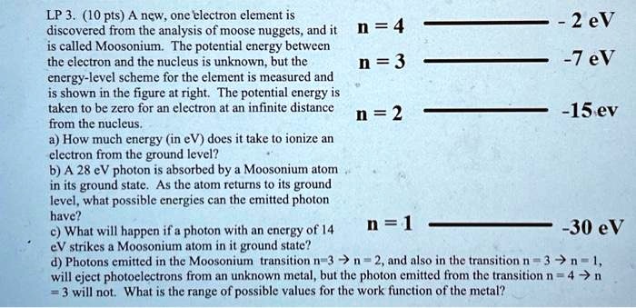 LP 3. (10 pts) A new, one electron element is
discovered from the analysis of moose nuggets, and it
is called Moosonium. The potential energy between
the electron and the nucleus is unknown, but the
energy-level scheme for the element is measured and
is shown in the figure at right. The potential energy is
taken to be zero for an electron at an infinite distance
from the nucleus.
a) How much energy (in eV) does it take to ionize an
electron from the ground level?
b) A 28 eV photon is absorbed by a Moosonium atom
in its ground state. As the atom returns to its ground
level, what possible energies can the emitted photon
have?
c) What will happen if a photon with an energy of 14
eV strikes a Moosonium atom in it ground state?
d) Photons emitted in the Moosonium transition n=3 → n = 2, and also in the transition n = 3 → n = 1,
will eject photoelectrons from an unknown metal, but the photon emitted from the transition n = 4 → n
= 3 will not. What is the range of possible values for the work function of the metal?