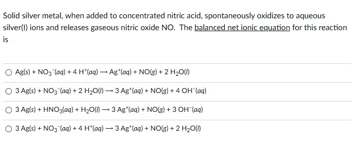 Solid silver metal, when added to concentrated nitric acid, spontaneously oxidizes to aqueous silver(I) ions and releases gaseous nitric oxide NO. The balanced net ionic equation for this reaction is

Ag(s) + NO3?(aq) + 4 H+(aq) ? Ag+(aq) + NO(g) + 2 H2O(l)
3 Ag(s) + NO3?(aq) + 2 H2O(l) ? 3 Ag+(aq) + NO(g) + 4 OH?(aq)
3 Ag(s) + HNO3(aq) + H2O(l) ? 3 Ag+(aq) + NO(g) + 3 OH?(aq)
3 Ag(s) + NO3?(aq) + 4 H+(aq) ? 3 Ag+(aq) + NO(g) + 2 H2O(l)