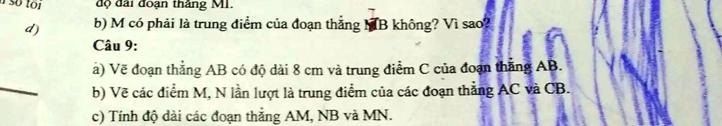 toi
d) ?? dài ?o?n th?ng MI.
b) M có ph?i là trung ?i?m c?a ?o?n th?ng MB không? Vì sao?
Câu 9:
a) V? ?o?n th?ng AB có ?? dài 8 cm và trung ?i?m C c?a ?o?n th?ng AB.
b) V? các ?i?m M, N l?n l??t là trung ?i?m c?a các ?o?n th?ng AC và CB.
c) Tính ?? dài các ?o?n th?ng AM, NB và MN.