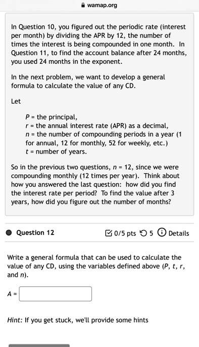 In Question 10, you figured out the periodic rate (interest per month) by dividing the APR by 12, the number of times the interest is being compounded in one month. In Question 11, to find the account balance after 24 months, you used 24 months in the exponent.

In the next problem, we want to develop a general formula to calculate the value of any CD.

Let

P = the principal,
r = the annual interest rate (APR) as a decimal,
n = the number of compounding periods in a year (1 for annual, 12 for monthly, 52 for weekly, etc.)
t = number of years.

So in the previous two questions, n = 12, since we were compounding monthly (12 times per year). Think about how you answered the last question: how did you find the interest rate per period? To find the value after 3 years, how did you figure out the number of months?

Question 12

Write a general formula that can be used to calculate the value of any CD, using the variables defined above (P, t, r, and n).

A =

Hint: If you get stuck, we'll provide some hints