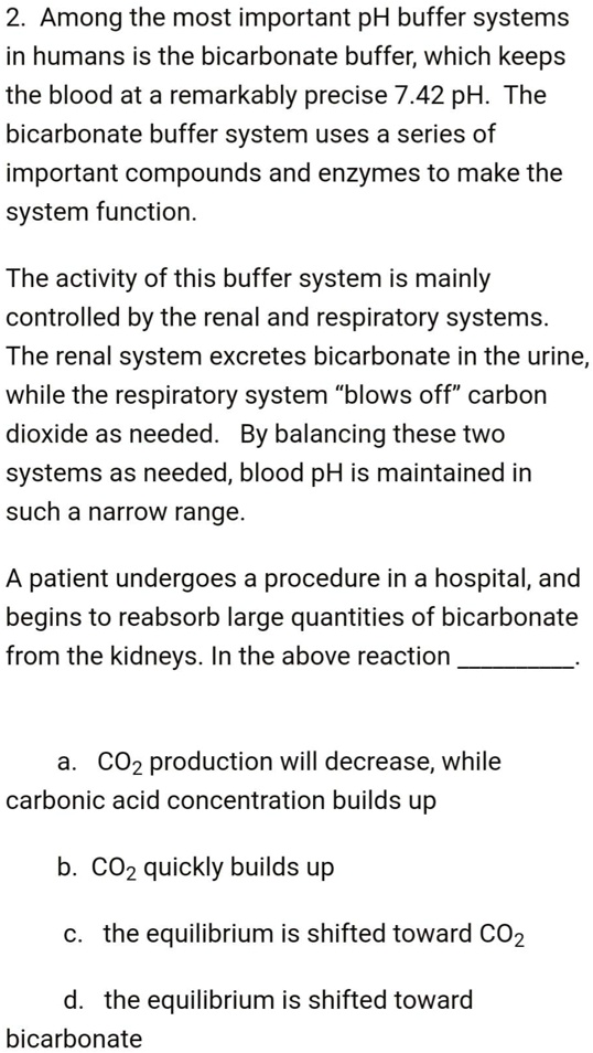 2. Among the most important pH buffer systems in humans is the bicarbonate buffer, which keeps the blood at a remarkably precise 7.42 pH. The bicarbonate buffer system uses a series of important compounds and enzymes to make the system function.

The activity of this buffer system is mainly controlled by the renal and respiratory systems. The renal system excretes bicarbonate in the urine, while the respiratory system "blows off" carbon dioxide as needed. By balancing these two systems as needed, blood pH is maintained in such a narrow range.

A patient undergoes a procedure in a hospital, and begins to reabsorb large quantities of bicarbonate from the kidneys. In the above reaction .

a. CO2 production will decrease, while carbonic acid concentration builds up
b. CO2 quickly builds up
c. the equilibrium is shifted toward CO2
d. the equilibrium is shifted toward bicarbonate