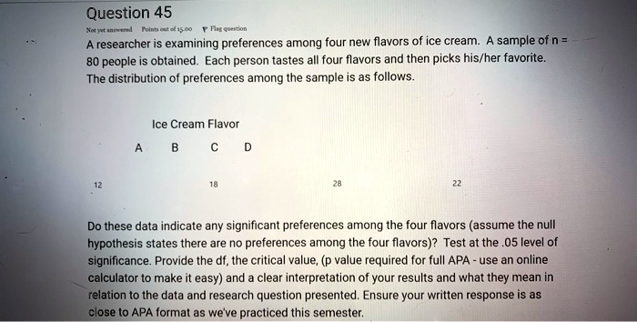 A researcher is examining preferences among four new flavors of ice cream. A sample of n = 80 people is obtained. Each person tastes all four flavors and then picks his/her favorite. The distribution of preferences among the sample is as follows.
Ice Cream Flavor
A B C D
12 18 28 22
Do these data indicate any significant preferences among the four flavors (assume the null hypothesis states there are no preferences among the four flavors)? Test at the .05 level of significance. Provide the df, the critical value, (p value required for full APA - use an online calculator to make it easy) and a clear interpretation of your results and what they mean in relation to the data and research question presented. Ensure your written response is as close to APA format as we've practiced this semester.