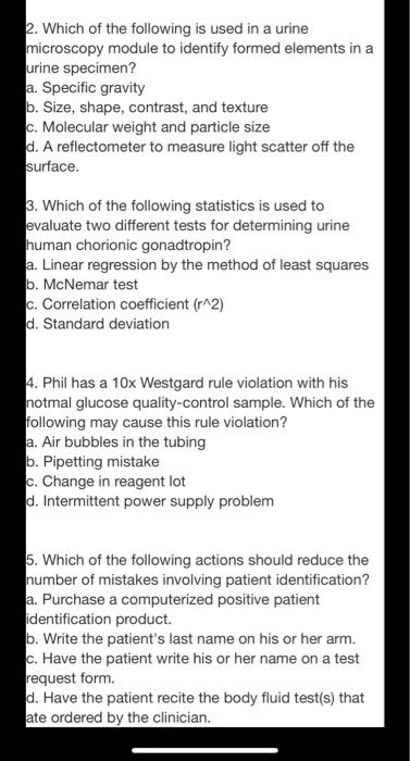 2. Which of the following is used in a urine
microscopy module to identify formed elements in a
urine specimen?
a. Specific gravity
b. Size, shape, contrast, and texture
c. Molecular weight and particle size
d. A reflectometer to measure light scatter off the
surface.

3. Which of the following statistics is used to
evaluate two different tests for determining urine
human chorionic gonadtropin?
a. Linear regression by the method of least squares
b. McNemar test
c. Correlation coefficient (r^2)
d. Standard deviation

4. Phil has a 10x Westgard rule violation with his
notmal glucose quality-control sample. Which of the
following may cause this rule violation?
a. Air bubbles in the tubing
b. Pipetting mistake
c. Change in reagent lot
d. Intermittent power supply problem

5. Which of the following actions should reduce the
number of mistakes involving patient identification?
a. Purchase a computerized positive patient
identification product.
b. Write the patient's last name on his or her arm.
c. Have the patient write his or her name on a test
request form.
d. Have the patient recite the body fluid test(s) that
ate ordered by the clinician.