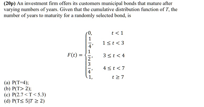 An investment firm offers its customers municipal bonds that mature after varying numbers of years. Given that the cumulative distribution function of T, the number of years to maturity for a randomly selected bond, is

F(t) = 
0, t < 1
1/4, 1 ? t < 3
1/2, 3 ? t < 4
3/4, 4 ? t < 7
1, t ? 7

(a) P(T=4);
(b) P(T> 2);
(c) P(2.7 < T < 5.3)
(d) P(T? 5|T ? 2)