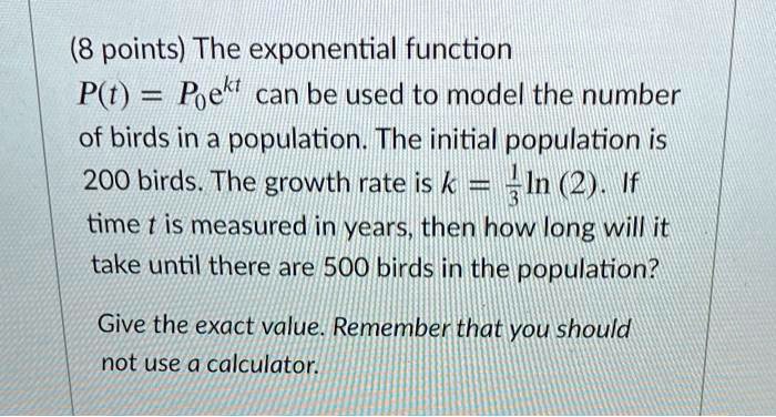 The exponential function P(t) = P0e^kt can be used to model the number of birds in a population. The initial population is 200 birds. The growth rate is k = 1/3 ln(2). If time t is measured in years, then how long will it take until there are 500 birds in the population?
Give the exact value. Remember that you should not use a calculator.