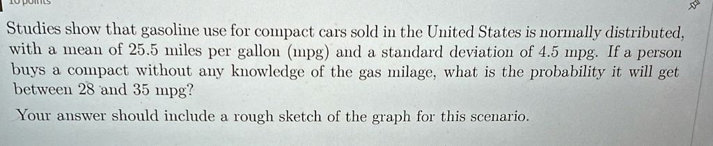 Studies show that gasoline use for compact cars sold in the United States is normally distributed, with a mean of 25.5 miles per gallon (mpg) and a standard deviation of 4.5 mpg. If a person buys a compact without any knowledge of the gas milage, what is the probability it will get between 28 and 35 mpg?
Your answer should include a rough sketch of the graph for this scenario.