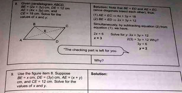 Given parallelogram ABCD,
BE = (2x + 3y) cm, DE = 12 cm
AE = (4x + 3y) cm, and
CE = 18 cm Solve for the
values of x and y.
Solution: Note that BE = ED and AE = EC
(since diagonals bisect each other), thus,
(1) AE = EC = 4x + 3y = 18
(2) BE = ED = 2x + 3y = 12
Simultaneously, by subtracting equation (2) from
equation (1), we have,
2x = 6
x = 3
Solve for y: 2x + 3y = 12
2(3) + 3y = 12 Why?
3y = 6
y = 2
Use the figure item 8. Suppose
BE = x cm, DE = (3y) cm, AE = (x + y)
cm, and CE = 12 cm. Solve for the
values of x and y.