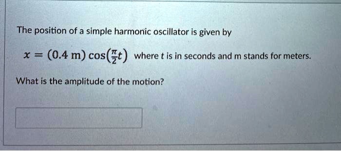 The position of a simple harmonic oscillator is given by
x = (0.4 m) cos(?/2 t) where t is in seconds and m stands for meters.
What is the amplitude of the motion?