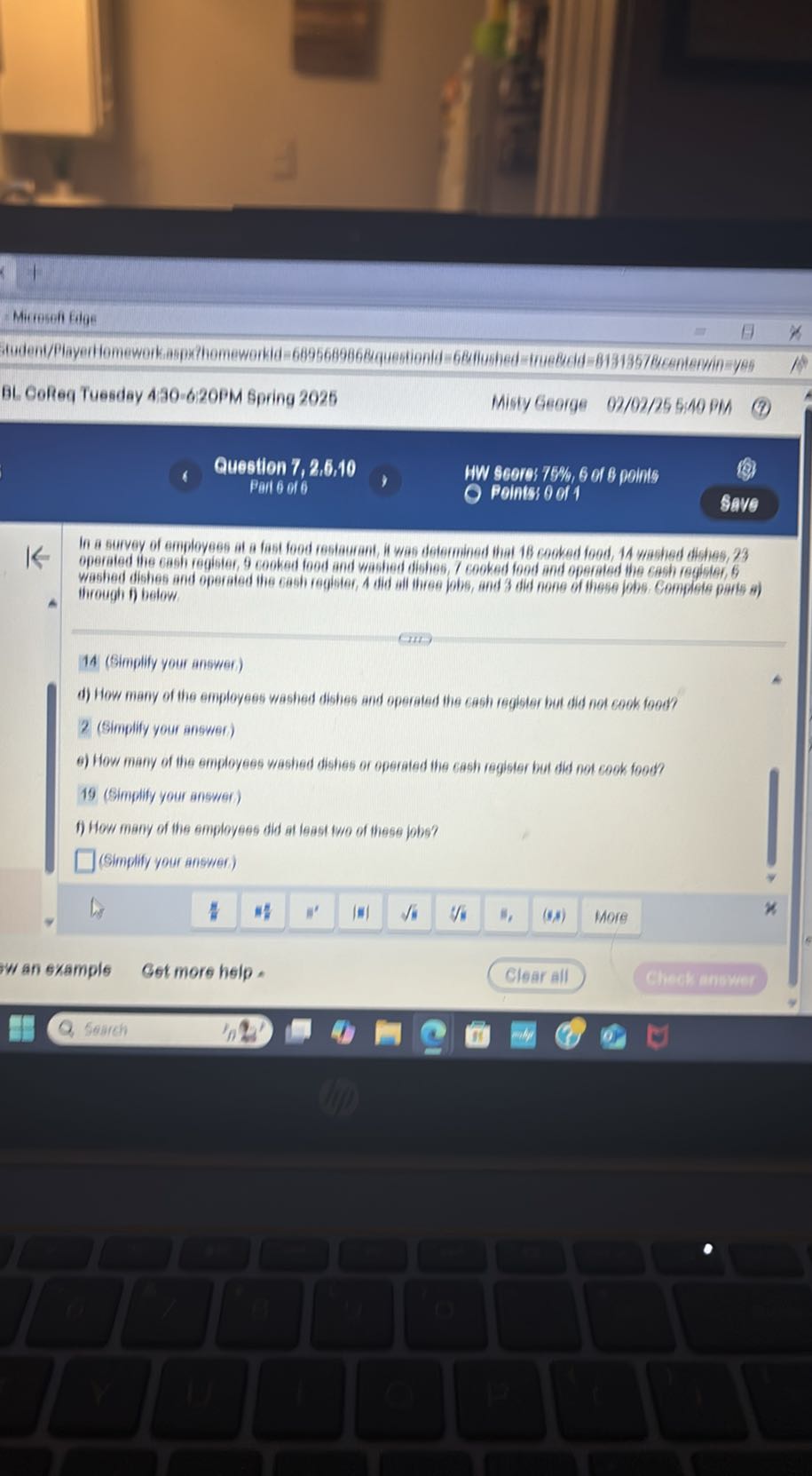 - Micresefl Elge
BL Gofeg Tuesday A30-620PM Spring 2025
Misty George
02/02/25 5:40 PM
Question 7, 2,6,10
Pail 6 of 6
HW Scors 75 %, 6 or 8 points
Points 0 or 1
Savo Operated ine cash register, 9 cooked food and washed dishen, 7 cooked food and operated the cash reqistor, 6 blirough if below.

14 (Bimplify your anawer)
d) How many of the employees washed dishes and operated ine cash register but did not cook food?

2 (Simplify your angwer.)
6) How many of the smployees washed dishies or operated the cash register but did not cook food?

19 (Simplify your answer)
f) How many of the employees did at least two of these jobs?
□ (Simplify your answer)
Tw an example
Get more help.
Clear all
Check monwer