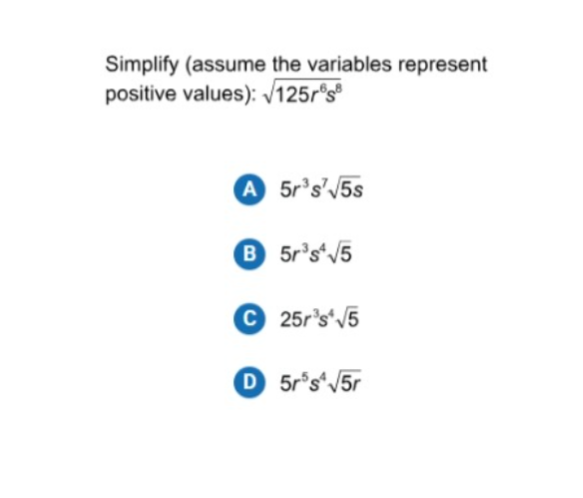 Simplify (assume the variables represent positive values): √(125 r^6 s^8)
(A) 5 r^3 s^7√(5 s)

B 5 r^3 s^4√(5)
C 25 r^3 s^4√(5)
D 5 r^5 s^4√(5 r)
