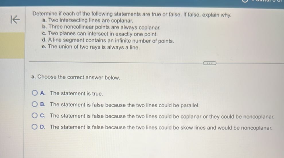 Determine if each of the following statements are true or false. If false, explain why.
a. Two intersecting lines are coplanar.
b. Three noncollinear points are always coplanar.
c. Two planes can intersect in exactly one point.
d. A line segment contains an infinite number of points.
e. The union of two rays is always a line.
a. Choose the correct answer below.
A. The statement is true.
B. The statement is false because the two lines could be parallel.
C. The statement is false because the two lines could be coplanar or they could be noncoplanar.
D. The statement is false because the two lines could be skew lines and would be noncoplanar.