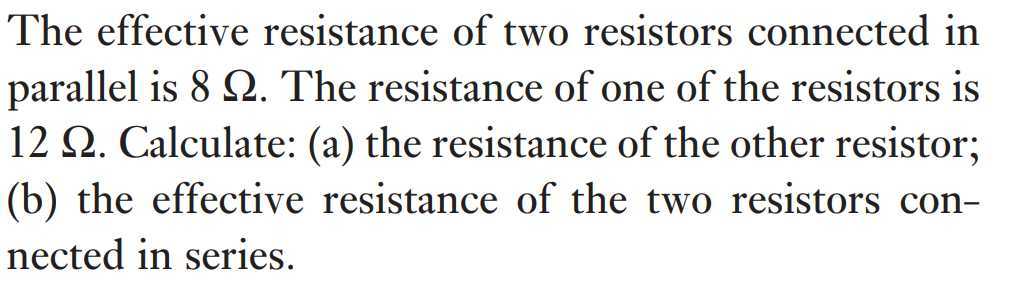 The effective resistance of two resistors connected in parallel is 8 Ω. The resistance of one of the resistors is 12 Ω. Calculate: (a) the resistance of the other resistor; (b) the effective resistance of the two resistors connected in series.