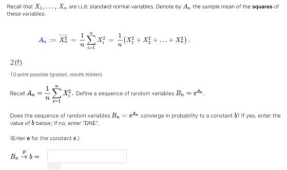 Recall that X1, …, Xn are i.i.d. standard normal variables. Denote by An the sample mean of the squares of these variables:

    An:=Xn^2=(1)/(n)∑i=1^n Xi^2=(1)/(n)(X1^2+X2^2+…+Xn^2) .

2(f)
10 point possible (graded, results hidden)
Recall An=(1)/(n)∑i=1^n Xi^2. Define a sequence of random variables Bn=e^μn.
Does the sequence of random variables Bn=e^An converge in probability to a constant b ? If yes, enter the value of b below; if no, enter "DNE".
(Enter e for the constant e.

    BnP→ b=

