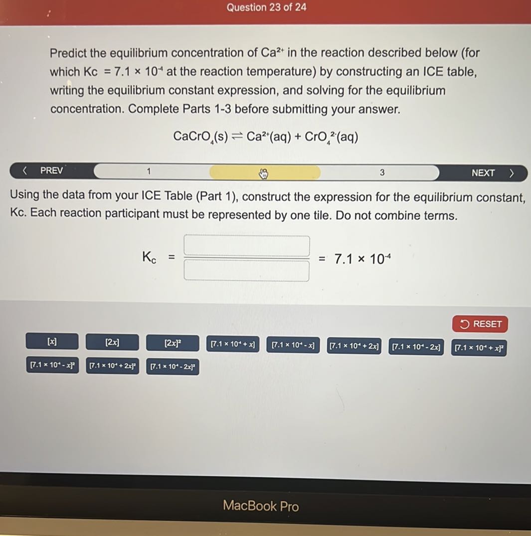 Question 23 of 24

Predict the equilibrium concentration of Ca^2+ in the reaction described below (for which Kc=7.1 × 10^-4 at the reaction temperature) by constructing an ICE table, writing the equilibrium constant expression, and solving for the equilibrium concentration. Complete Parts 1-3 before submitting your answer.

    CaCrO4( s) ⇌Ca^2+(aq)+CrO4^2 .(aq)

PREV
1
3
NEXT

Using the data from your ICE Table (Part 1), construct the expression for the equilibrium constant, Kc. Each reaction participant must be represented by one tile. Do not combine terms.

    Kc=(□)/(□)=7.1 × 10^-4

RESET
[x]
[2x]
[2 x]^2
[7.1 × 10^-1+x]
[7.1 × 10^-1-x]
[7.1 × 10^-1+2 x]
[7.1 × 10^-1-2 x]
[7.1 × 10^-4+x]^2
[7.1 × 10^-1-x]^2
[7.1 × 10^-t+2 x]^2
[7.1 × 10^2-2 x]^2
MacBook Pro