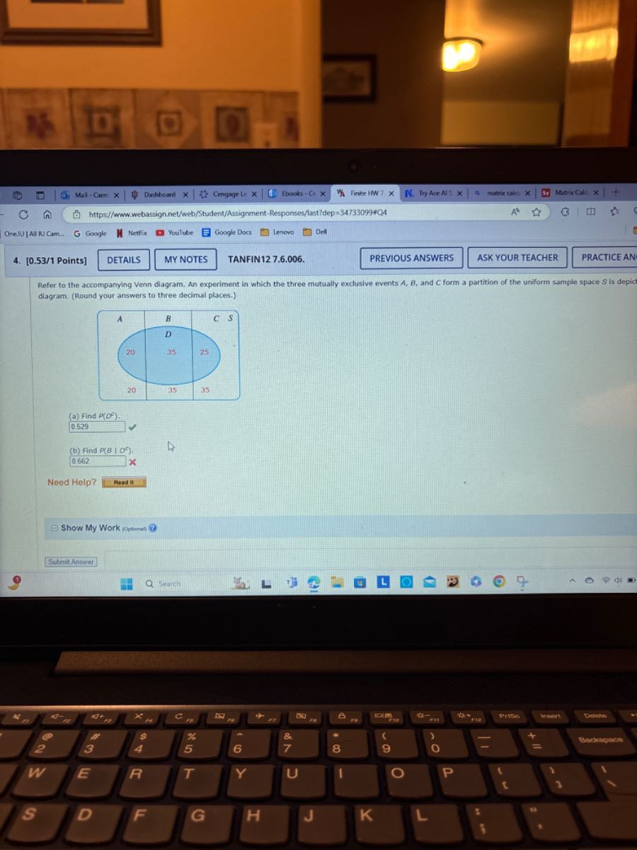 OnelU|AlliU Cam.
Mal - Carm x
Drhhtom x
Cengrge Le ×
tbooks - Cr x
Finite ITW 7 ×
N. TryAce AlS X
matix calci x   □
Matrircile x
https//www.webassign.net/web/Student/Assignment-Responses/last?dep=347330994O4
4. [0.53/1 Points]
DETAILS
MYNOTES
TANFIN12 7.6.006.
PREVIOUS ANSWERS
ASK YOUR TEACHER
PRACTICE AN
Refer to the accompanying Venn diagram. An experiment in which the three mutually exclusive events A, B, and C form a partition of the uniform sample space S is depic diagram. (Round your answers to three decimal places.)

A     B     C S 

    D     

20     35     25 

20     35     35 


(a) Find P(D^∘).

    0.529

(b) Find P(B | D^6).

    0.662  x


Need Help?
Readil
Show My Work Ioptiona
Subernit Answer
