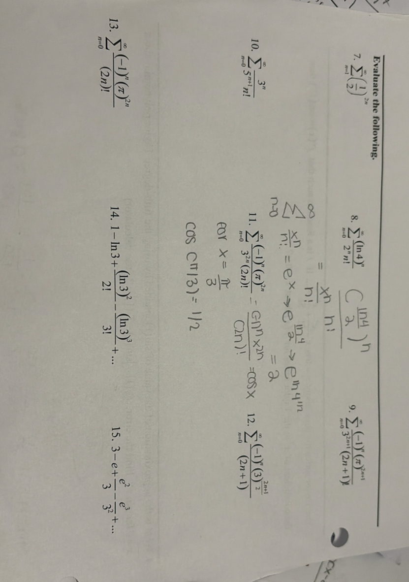 Evaluate the following.
7. ∑n=1^∞((1)/(2))^2 n
8. ∑n=0^∞((ln 4)^n)/(2^n n!)
(((1 n 4)/(2))^n)/(x^n n!)
9. ∑n=0^∞((-1)^n(π)^2 n+1)/(3^2 n+1(2 n+1)!)

    =(x^n n!)/(n!)
    ∑n=0^∞(x^n)/(n!)    =e^x→ e^(ln 4)/(2)→ e^ln 4^1 / 2
        =2

10. ∑n=0^∞(3^n)/(5^n+1 n!)
11. ∑n=0^∞((-1)^n(π)^2 n)/(3^2 n(2 n)!)=((-1)^n× x^2 n)/((2 n)!)=cos x
12. ∑n=0^∞((-1)^n(3)^(2 n+1)/(2))/((2 n+1))

    cor x=(π)/(3)
        cos (π / 3)=1 / 2

13. ∑n=0^∞((-1)^n(π)^2 n)/((2 n)!)
14. 1-ln 3+((ln 3)^2)/(2!)-((ln 3)^3)/(3!)+…
15. 3-e+(e^2)/(3)-(e^3)/(3^2)+…